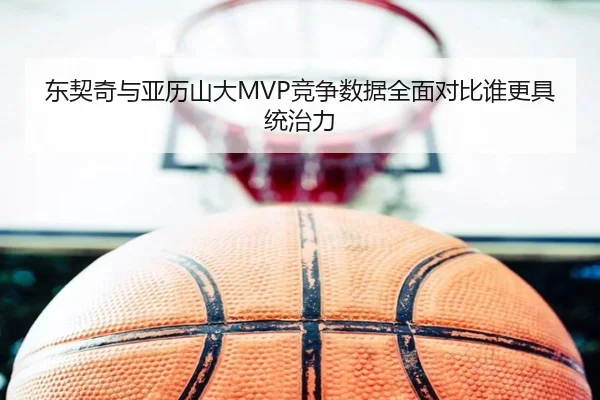 东契奇与亚历山大MVP竞争数据全面对比谁更具统治力